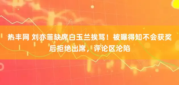 热丰网 刘亦菲缺席白玉兰挨骂！被曝得知不会获奖后拒绝出席，评论区沦陷