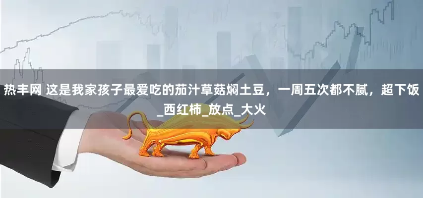 热丰网 这是我家孩子最爱吃的茄汁草菇焖土豆，一周五次都不腻，超下饭_西红柿_放点_大火