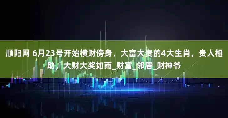 顺阳网 6月23号开始横财傍身，大富大贵的4大生肖，贵人相助，大财大奖如雨_财富_邻居_财神爷