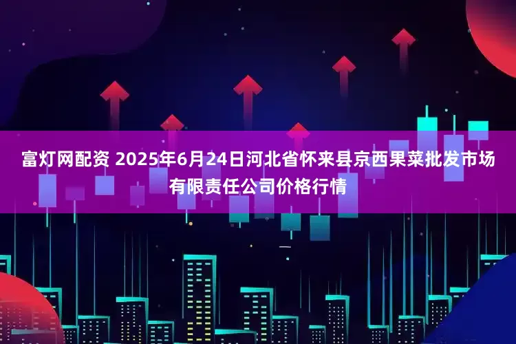 富灯网配资 2025年6月24日河北省怀来县京西果菜批发市场有限责任公司价格行情