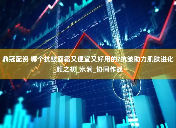 鼎冠配资 哪个抗皱面霜又便宜又好用的?抗皱助力肌肤进化_颜之初_水润_协同作战