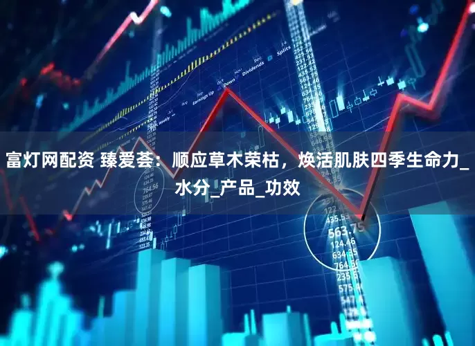 富灯网配资 臻爱荟：顺应草木荣枯，焕活肌肤四季生命力_水分_产品_功效