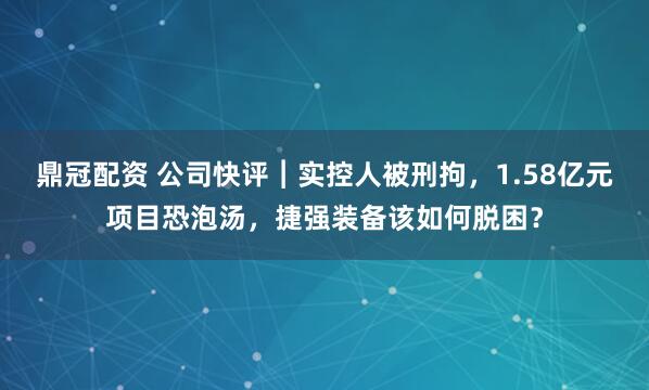 鼎冠配资 公司快评︱实控人被刑拘，1.58亿元项目恐泡汤，捷强装备该如何脱困？
