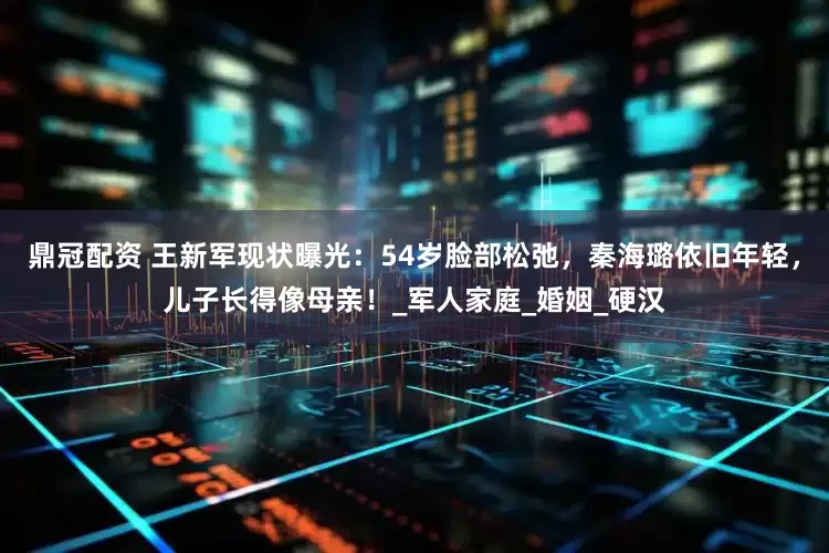 鼎冠配资 王新军现状曝光：54岁脸部松弛，秦海璐依旧年轻，儿子长得像母亲！_军人家庭_婚姻_硬汉