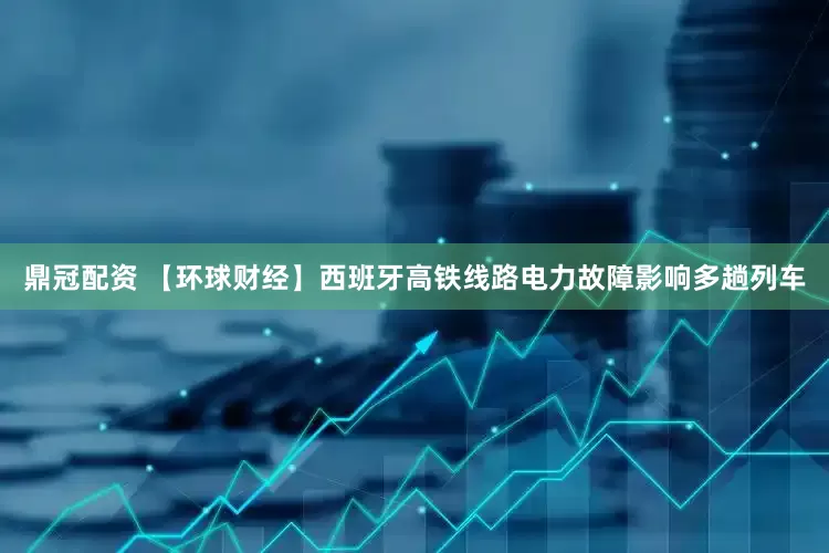 鼎冠配资 【环球财经】西班牙高铁线路电力故障影响多趟列车
