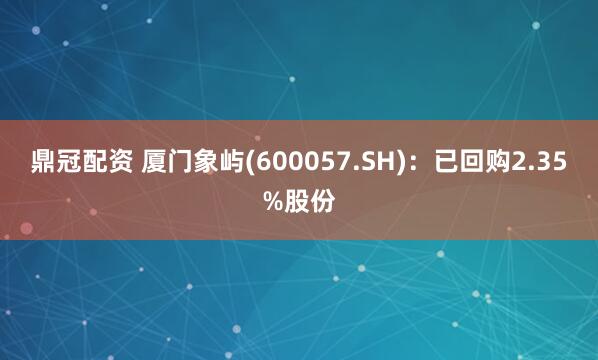 鼎冠配资 厦门象屿(600057.SH)：已回购2.35%股份