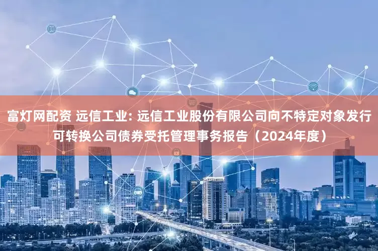 富灯网配资 远信工业: 远信工业股份有限公司向不特定对象发行可转换公司债券受托管理事务报告（2024年度）