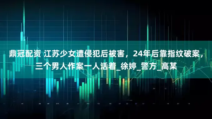 鼎冠配资 江苏少女遭侵犯后被害，24年后靠指纹破案，三个男人作案一人活着_徐婷_警方_高某