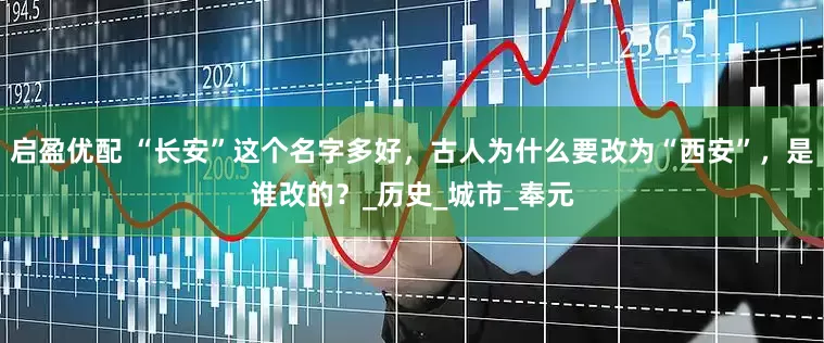 启盈优配 “长安”这个名字多好，古人为什么要改为“西安”，是谁改的？_历史_城市_奉元