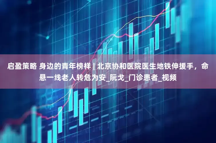 启盈策略 身边的青年榜样 | 北京协和医院医生地铁伸援手，命悬一线老人转危为安_阮戈_门诊患者_视频