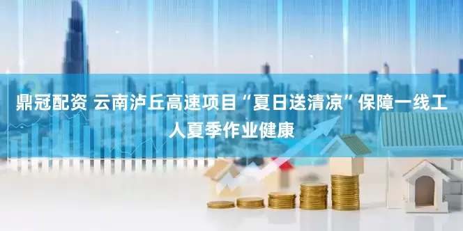 鼎冠配资 云南泸丘高速项目“夏日送清凉”保障一线工人夏季作业健康