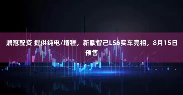 鼎冠配资 提供纯电/增程，新款智己LS6实车亮相，8月15日预售
