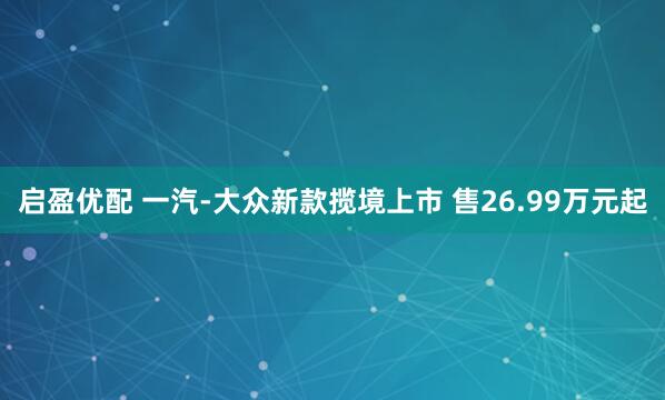 启盈优配 一汽-大众新款揽境上市 售26.99万元起
