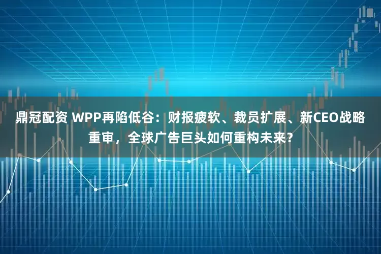鼎冠配资 WPP再陷低谷：财报疲软、裁员扩展、新CEO战略重审，全球广告巨头如何重构未来？