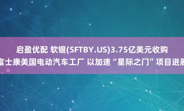 启盈优配 软银(SFTBY.US)3.75亿美元收购富士康美国电动汽车工厂 以加速“星际之门”项目进展
