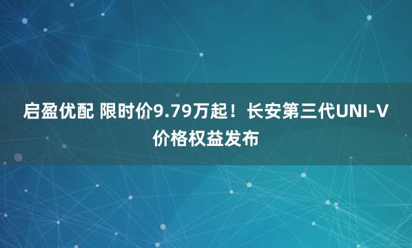 启盈优配 限时价9.79万起！长安第三代UNI-V价格权益发布