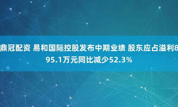 鼎冠配资 易和国际控股发布中期业绩 股东应占溢利895.1万元同比减少52.3%