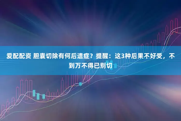 爱配配资 胆囊切除有何后遗症？提醒：这3种后果不好受，不到万不得已别切