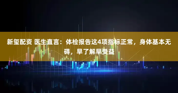 新玺配资 医生直言：体检报告这4项指标正常，身体基本无碍，早了解早受益