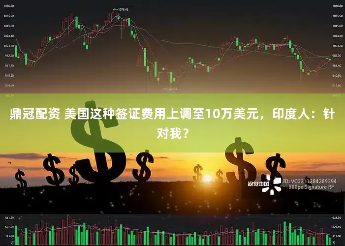 鼎冠配资 美国这种签证费用上调至10万美元，印度人：针对我？