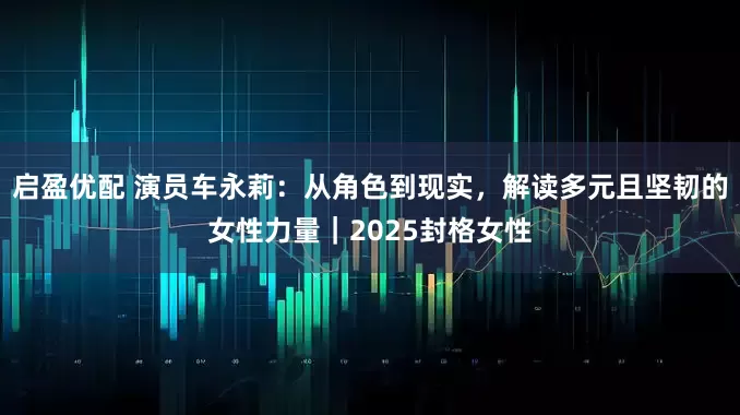 启盈优配 演员车永莉：从角色到现实，解读多元且坚韧的女性力量｜2025封格女性