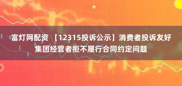 富灯网配资 【12315投诉公示】消费者投诉友好集团经营者拒不履行合同约定问题