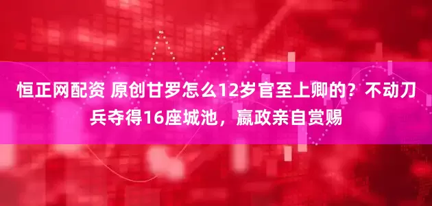 恒正网配资 原创甘罗怎么12岁官至上卿的？不动刀兵夺得16座城池，嬴政亲自赏赐