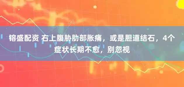 镕盛配资 右上腹胁肋部胀痛，或是胆道结石，4个症状长期不愈，别忽视