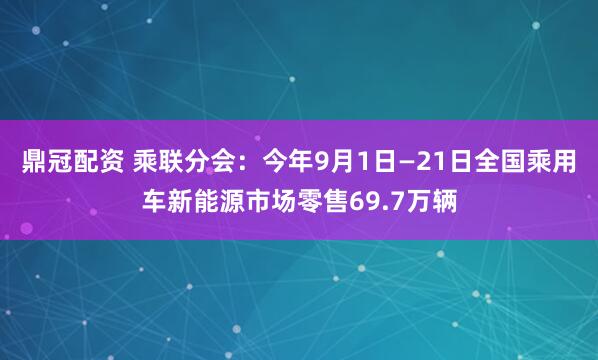 鼎冠配资 乘联分会：今年9月1日—21日全国乘用车新能源市场零售69.7万辆