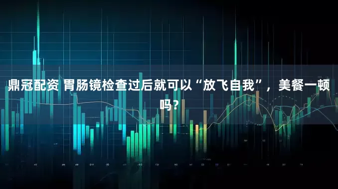 鼎冠配资 胃肠镜检查过后就可以“放飞自我”，美餐一顿吗？
