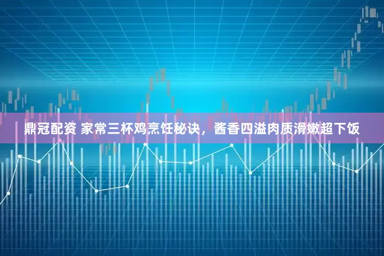 鼎冠配资 家常三杯鸡烹饪秘诀，酱香四溢肉质滑嫩超下饭