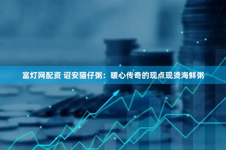 富灯网配资 诏安猫仔粥：暖心传奇的现点现烫海鲜粥